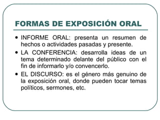 FORMAS DE EXPOSICIÓN ORAL
   INFORME ORAL: presenta un resumen de
    hechos o actividades pasadas y presente.
   LA CONFERENCIA: desarrolla ideas de un
    tema determinado delante del público con el
    fin de informarlo y/o convencerlo.
   EL DISCURSO: es el género más genuino de
    la exposición oral, donde pueden tocar temas
    políticos, sermones, etc.
 