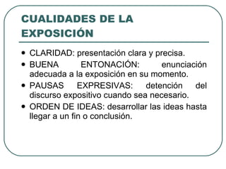 CUALIDADES DE LA
EXPOSICIÓN
   CLARIDAD: presentación clara y precisa.
   BUENA          ENTONACIÓN:        enunciación
    adecuada a la exposición en su momento.
   PAUSAS        EXPRESIVAS:     detención   del
    discurso expositivo cuando sea necesario.
   ORDEN DE IDEAS: desarrollar las ideas hasta
    llegar a un fin o conclusión.
 