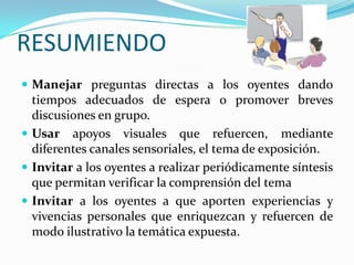 RESUMIENDO
 Manejar preguntas directas a los oyentes dando
tiempos adecuados de espera o promover breves
discusiones en grupo.
 Usar apoyos visuales que refuercen, mediante
diferentes canales sensoriales, el tema de exposición.
 Invitar a los oyentes a realizar periódicamente síntesis
que permitan verificar la comprensión del tema
 Invitar a los oyentes a que aporten experiencias y
vivencias personales que enriquezcan y refuercen de
modo ilustrativo la temática expuesta.
 