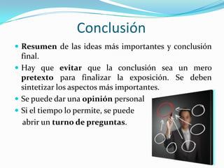 Conclusión
 Resumen de las ideas más importantes y conclusión
final.
 Hay que evitar que la conclusión sea un mero
pretexto para finalizar la exposición. Se deben
sintetizar los aspectos más importantes.
 Se puede dar una opinión personal
 Si el tiempo lo permite, se puede
abrir un turno de preguntas.
 