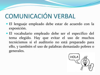 COMUNICACIÓN VERBAL
 El lenguaje empleado debe estar de acuerdo con la
exposición.
 El vocabulario empleado debe ser el específico del
tema elegido. Hay que evitar el uso de muchos
tecnicismos si el auditorio no está preparado para
ello, y también el uso de palabras demasiado pobres o
generales.
 