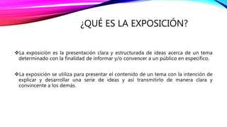 ¿QUÉ ES LA EXPOSICIÓN?
La exposición es la presentación clara y estructurada de ideas acerca de un tema
determinado con la finalidad de informar y/o convencer a un público en específico.
La exposición se utiliza para presentar el contenido de un tema con la intención de
explicar y desarrollar una serie de ideas y así transmitirlo de manera clara y
convincente a los demás.
 