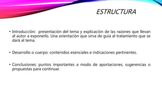ESTRUCTURA
• Introducción: presentación del tema y explicación de las razones que llevan
al autor a exponerlo. Una orientación que sirva de guía al tratamiento que se
dará al tema.
• Desarrollo o cuerpo: contenidos esenciales e indicaciones pertinentes.
• Conclusiones: puntos importantes a modo de aportaciones, sugerencias o
propuestas para continuar.
 