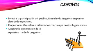 OBJETIVOS
 Incitar a la participación del público, formulando preguntas en puntos
clave de la exposición.
 Proporcionar ideas clave e información concisa que no deje lugar a dudas.
 Asegurar la comprensión de lo
expuesto a través de preguntas.
 