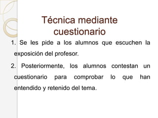 Técnica mediante
cuestionario
1. Se les pide a los alumnos que escuchen la
exposición del profesor.
2. Posteriormente, los alumnos contestan un
cuestionario para comprobar lo que han
entendido y retenido del tema.
 