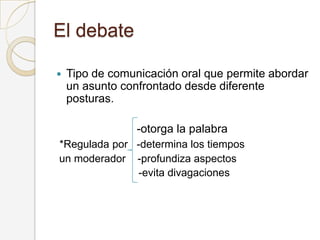 El debate
 Tipo de comunicación oral que permite abordar
un asunto confrontado desde diferente
posturas.
-otorga la palabra
*Regulada por -determina los tiempos
un moderador -profundiza aspectos
-evita divagaciones
 
