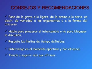 Pase de lo grave a lo ligero, de la broma a lo serio, es decir: de variedad a los argumentos y a la forma del discurso. Hable para procurar el intercambio y no para bloquear la discusión. Respete los límites de tiempo definidos. Intervenga en el momento oportuno y con eficacia. Tienda a sugerir más que afirmar. CONSEJOS Y RECOMENDACIONES 