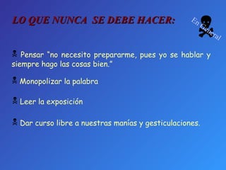 Pensar “no necesito prepararme, pues yo se hablar y siempre hago las cosas bien.” Monopolizar la palabra Leer la exposición Dar curso libre a nuestras manías y gesticulaciones. LO QUE NUNCA  SE DEBE HACER:  En General 