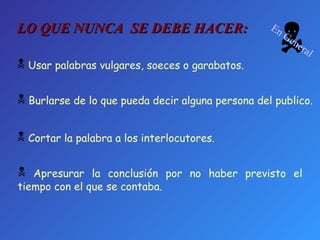 Apresurar la conclusión por no haber previsto el tiempo con el que se contaba. Cortar la palabra a los interlocutores. Usar palabras vulgares, soeces o garabatos. Burlarse de lo que pueda decir alguna persona del publico. LO QUE NUNCA  SE DEBE HACER:  En General 