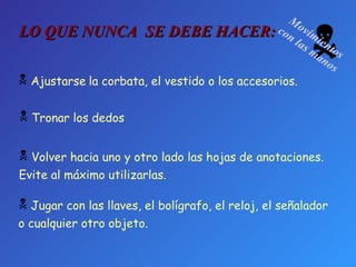  Movimientos con las manos Tronar los dedos Ajustarse   la corbata, el vestido o los accesorios. Volver hacia uno y otro lado las hojas de anotaciones.  Evite al máximo utilizarlas. Jugar con las llaves, el bolígrafo, el reloj, el señalador  o cualquier otro objeto. LO QUE NUNCA  SE DEBE HACER: 