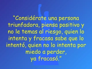 “ Considérate una persona triunfadora, piensa positivo y no le temas al riesgo, quien lo intenta y fracasa sabe que lo intentó, quien no lo intenta por miedo a perder, ya fracasó. ”   