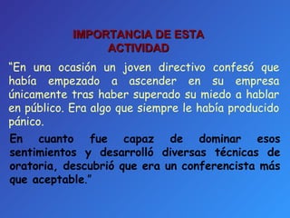 IMPORTANCIA DE ESTA ACTIVIDAD “ En una ocasión un joven directivo confesó que había empezado a ascender en su empresa únicamente tras haber superado su miedo a hablar en público. Era algo que siempre le había producido pánico.  En cuanto fue capaz de dominar esos sentimientos y desarrolló diversas técnicas de oratoria, descubrió que era un conferencista más que aceptable . ” 