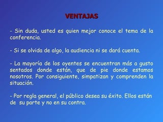 VENTAJAS -  Sin duda, usted es quien mejor conoce el tema de la conferencia. - Si se olvida de algo, la audiencia ni se dará cuenta. - La mayoría de los oyentes se encuentran más a gusto sentados donde están, que de pie donde estamos nosotros. Por consiguiente, simpatizan y comprenden la situación. - Por regla general, el público desea su éxito. Ellos están de  su parte y no en su contra. 