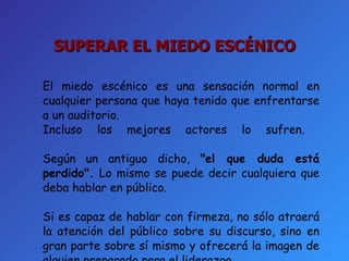El miedo escénico es una sensación normal en cualquier persona que haya tenido que enfrentarse a un auditorio.  Incluso los mejores actores lo sufren.  Según un antiguo dicho,  "el que duda está perdido".  Lo mismo se puede decir cualquiera que deba hablar en público.  Si es capaz de hablar con firmeza, no sólo atraerá la atención del público sobre su discurso, sino en gran parte sobre sí mismo y ofrecerá la imagen de alguien preparado para el liderazgo. SUPERAR EL MIEDO ESCÉNICO 