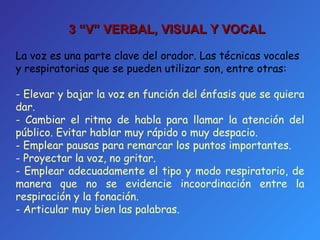 La voz es una parte clave del orador. Las técnicas vocales y respiratorias que se pueden utilizar son, entre otras: - Elevar y bajar la voz en función del énfasis que se quiera dar. - Cambiar el ritmo de habla para llamar la atención del público. Evitar hablar muy rápido o muy despacio. Emplear pausas para remarcar los puntos importantes. Proyectar la voz, no gritar. Emplear adecuadamente el tipo y modo respiratorio, de manera que no se evidencie incoordinación entre la respiración y la fonación. Articular muy bien las palabras. 3 “V”  VERBAL, VISUAL Y VOCAL 