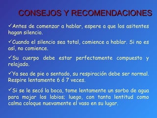 Antes de comenzar a hablar, espere a que los asitentes hagan silencio. Cuando el silencio sea total, comience a hablar. Si no es así, no comience. Su cuerpo debe estar perfectamente compuesto y relajado. Ya sea de pie o sentado, su respiración debe ser normal. Respire lentamente 6 ó 7 veces. Si se le secó la boca, tome lentamente   un sorbo de agua para mojar los labios; luego, con tanta lentitud como calma coloque nuevamente el vaso en su lugar. CONSEJOS Y RECOMENDACIONES 