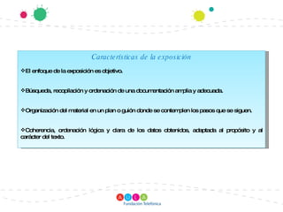 Características de la exposición El enfoque de la exposición es objetivo. Búsqueda, recopilación y ordenación de una documentación amplia y adecuada. Organización del material en un plan o guión donde se contemplen los pasos que se siguen. Coherencia, ordenación lógica y clara de los datos obtenidos, adaptada al propósito y al carácter del texto. 