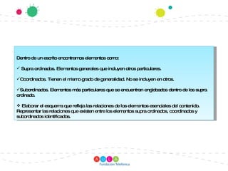 Dentro de un escrito encontramos elementos como:  Supra ordinados. Elementos generales que incluyen otros particulares. Coordinados. Tienen el mismo grado de generalidad. No se incluyen en otros. Subordinados. Elementos más particulares que se encuentran englobados dentro de los supra ordinado. Elaborar el esquema que refleja las relaciones de los elementos esenciales del contenido. Representar las relaciones que existen entre los elementos supra ordinados, coordinados y subordinados identificados. 