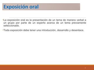 Exposición oral
•La exposición oral es la presentación de un tema de manera verbal a
un grupo por parte de un experto acerca de un tema previamente
seleccionado.
•Toda exposición debe tener una introducción, desarrollo y desenlace.
3
 