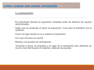 COMO LOGRAR UNA BUENA EXPOSICIÓN
La planeación
•Es importante planear la exposición completa antes de elaborar las ayudas
audiovisuales.
•saber que se pretende al hacer la exposición. Cual será el beneficio ara el
auditorio.
•Cual e el lugar donde se va a realizar la exposición
•Con que recursos se cuenta
•Realice una prueba con anticipación
Teniendo el tema, el propósito y el lugar de la exposición bien definidos es
mucho mas fácil buscar el material y elaborar las ayudas
7
 