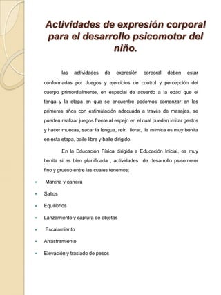 Actividades de expresión corporal para el desarrollo psicomotor del niño.las actividades de expresión corporal deben estar conformadas por Juegos y ejercicios de control y percepción del cuerpo primordialmente, en especial de acuerdo a la edad que el tenga y la etapa en que se encuentre podemos comenzar en los primeros años con estimulación adecuada a través de masajes, se pueden realizar juegos frente al espejo en el cual pueden imitar gestos y hacer muecas, sacar la lengua, reír,  llorar,  la mímica es muy bonita en esta etapa, baile libre y baile dirigido.     		En la Educación Física dirigida a Educación Inicial, es muy bonita si es bien planificada , actividades  de desarrollo psicomotor fino y grueso entre las cuales tenemos: Marcha y carrera SaltosEquilibriosLanzamiento y captura de objetas EscalamientoArrastramientoElevación y traslado de pesos 