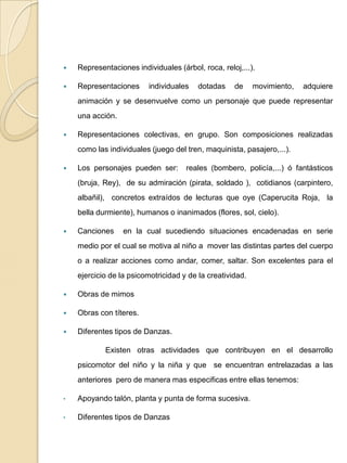 Representaciones individuales (árbol, roca, reloj,...).Representaciones individuales dotadas de movimiento, adquiere animación y se desenvuelve como un personaje que puede representar una acción.Representaciones colectivas, en grupo. Son composiciones realizadas como las individuales (juego del tren, maquinista, pasajero,...).Los personajes pueden ser:  reales (bombero, policía,...) ó fantásticos (bruja, Rey),  de su admiración (pirata, soldado ),  cotidianos (carpintero, albañil),  concretos extraídos de lecturas que oye (Caperucita Roja,  la bella durmiente), humanos o inanimados (flores, sol, cielo).Canciones  en la cual sucediendo situaciones encadenadas en serie medio por el cual se motiva al niño a  mover las distintas partes del cuerpo o a realizar acciones como andar, comer, saltar. Son excelentes para el ejercicio de la psicomotricidad y de la creatividad.Obras de mimosObras con títeres.Diferentes tipos de Danzas.	Existen otras actividades que contribuyen en el desarrollo psicomotor del niño y la niña y que  se encuentran entrelazadas a las anteriores  pero de manera mas especificas entre ellas tenemos: Apoyando talón, planta y punta de forma sucesiva. 