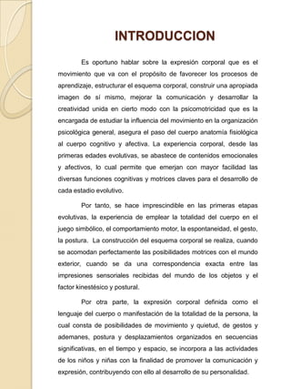INTRODUCCION	Es oportuno hablar sobre la expresión corporal que es el  movimiento que va con el propósito de favorecer los procesos de aprendizaje, estructurar el esquema corporal, construir una apropiada imagen de sí mismo, mejorar la comunicación y desarrollar la creatividad unida en cierto modo con la psicomotricidad que es la encargada de estudiar la influencia del movimiento en la organización psicológica general, asegura el paso del cuerpo anatomía fisiológica al cuerpo cognitivo y afectiva. La experiencia corporal, desde las primeras edades evolutivas, se abastece de contenidos emocionales y afectivos, lo cual permite que emerjan con mayor facilidad las diversas funciones cognitivas y motrices claves para el desarrollo de cada estadio evolutivo. 		Por tanto, se hace imprescindible en las primeras etapas evolutivas, la experiencia de emplear la totalidad del cuerpo en el juego simbólico, el comportamiento motor, la espontaneidad, el gesto, la postura.  La construcción del esquema corporal se realiza, cuando se acomodan perfectamente las posibilidades motrices con el mundo exterior, cuando se da una correspondencia exacta entre las impresiones sensoriales recibidas del mundo de los objetos y el factor kinestésico y postural. 		Por otra parte, la expresión corporal definida como el lenguaje del cuerpo o manifestación de la totalidad de la persona, la cual consta de posibilidades de movimiento y quietud, de gestos y ademanes, postura y desplazamientos organizados en secuencias significativas, en el tiempo y espacio, se incorpora a las actividades de los niños y niñas con la finalidad de promover la comunicación y expresión, contribuyendo con ello al desarrollo de su personalidad.