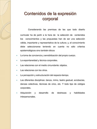 Contenidos de la expresión corporal Considerando las premisas de las que todo diseño curricular ha de partir a la hora de  la selección de  contenidos  los  conocimientos y las propuestas han de ser una selección válida, importante y representativa de la cultura; y, el conocimiento debe seleccionarse teniendo en cuenta no sólo criterios epistemológicos sino también éticos La toma de conciencia y sensibilización del propio cuerpo. La espontaneidad y técnica corporales. Las relaciones con el medio circundante: objetos.Las relaciones con los otros. La percepción y estructuración del espacio-tiempo.Las diferentes disciplinas: danza, mimo, teatro gestual, acrobacias, danzas colectivas, técnicas de circo, etc. Y todo tipo de códigos corporales.Adquisición y desarrollo de destrezas y habilidades interpersonales. 