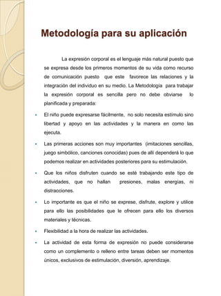 Metodología para su aplicaciónLa expresión corporal es el lenguaje más natural puesto que se expresa desde los primeros momentos de su vida como recurso de comunicación puesto  que este  favorece las relaciones y la integración del individuo en su medio.La Metodología  para trabajar la expresión corporal es sencilla pero no debe obviarse  lo planificada y preparada:El niño puede expresarse fácilmente,  no solo necesita estímulo sino libertad y apoyo en las actividades y la manera en como las ejecuta. Las primeras acciones son muy importantes  (imitaciones sencillas, juego simbólico, canciones conocidas) pues de allí dependerá lo que podemos realizar en actividades posteriores para su estimulación. Que los niños disfruten cuando se esté trabajando este tipo de actividades, que no hallan  presiones, malas energías, ni distracciones.Lo importante es que el niño se exprese, disfrute, explore y utilice para ello las posibilidades que le ofrecen para ello los diversos materiales y técnicas. Flexibilidad a la hora de realizar las actividades.La actividad de esta forma de expresión no puede considerarse como un complemento o relleno entre tareas deben ser momentos únicos, exclusivos de estimulación, diversión, aprendizaje.