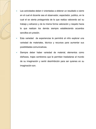Las actividades deben ir orientadas a obtener un resultado o cierre en el cual el docente sea el observador, espectador, publico, en la cual el se sienta protagonista de lo que realiza valorando así su trabajo y esfuerzo y de la misma forma valoración y respeto hacia lo que realizan los demás siempre estableciendo acuerdos sencillos sin presión.Esta variedad  de experiencias le permitirá al niño explorar una variedad de materiales, técnica y recursos para aumentar sus posibilidades comunicativas.Siempre deber haber variedad de material, elementos como disfraces, trajes sombreros que le permitan trasladarse al mundo de su imaginación y sentir desinhibición para ser quienes en su imaginación son.