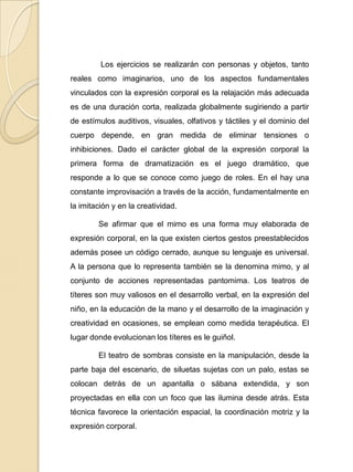  Los ejercicios se realizarán con personas y objetos, tanto reales como imaginarios, uno de los aspectos fundamentales vinculados con la expresión corporal es la relajación más adecuada es de una duración corta, realizada globalmente sugiriendo a partir de estímulos auditivos, visuales, olfativos y táctiles y el dominio del cuerpo depende, en gran medida de eliminar tensiones o inhibiciones. Dado el carácter global de la expresión corporal la primera forma de dramatización es el juego dramático, que responde a lo que se conoce como juego de roles. En el hay una constante improvisación a través de la acción, fundamentalmente en la imitación y en la creatividad. Se afirmar que el mimo es una forma muy elaborada de expresión corporal, en la que existen ciertos gestos preestablecidos además posee un código cerrado, aunque su lenguaje es universal. A la persona que lo representa también se la denomina mimo, y al conjunto de acciones representadas pantomima. Los teatros de títeres son muy valiosos en el desarrollo verbal, en la expresión del niño, en la educación de la mano y el desarrollo de la imaginación y creatividad en ocasiones, se emplean como medida terapéutica. El lugar donde evolucionan los títeres es le guiñol.		El teatro de sombras consiste en la manipulación, desde la parte baja del escenario, de siluetas sujetas con un palo, estas se colocan detrás de un apantalla o sábana extendida, y son proyectadas en ella con un foco que las ilumina desde atrás. Esta técnica favorece la orientación espacial, la coordinación motriz y la expresión corporal.