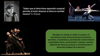 “Saber que el alma tiene expresión corporal,
permite al actor alcanzar el alma en sentido
inverso” A. Artaud.
Disciplina en donde se utiliza el cuerpo y el
movimiento como instrumento para conocerse,
percibirse, manifestarse, permitiendo el desarrollo de
capacidades físicas, emocionales, creativas, sociales,
adquiriendo diversas posturas y contribuyendo al
desarrollo integral de la persona.
 