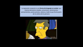 La expresión corporal es una forma de lenguaje no verbal, que
intenta demostrar estados, emociones, sentimientos,
pensamientos, juicios previos, valores y todo lo que forma parte
de la cultura de la persona.
 