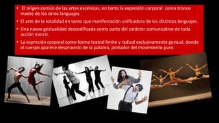• El origen común de las artes escénicas, en tanto la expresión corporal como tronco
madre de los otros lenguajes.
• El arte de la totalidad en tanto que manifestación unificadora de los distintos lenguajes.
• Una nueva gestualidad descodificada como parte del carácter comunicativo de toda
acción motriz.
• La expresión corporal como forma teatral límite y radical exclusivamente gestual, donde
el cuerpo aparece desprovisto de la palabra, portador del movimiento puro.
 