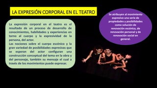LA EXPRESIÓN CORPORAL EN EL TEATRO Se atribuyen al movimiento
expresivo una serie de
propiedades y posibilidades
como solución de
renovación escénica, de
renovación personal y de
renovación social en
general.
La expresión corporal en el teatro es el
resultado de un proceso de desarrollo de
conocimientos, habilidades y experiencias en
torno al cuerpo y la expresividad de la
persona, del actor.
Las nociones sobre el cuerpo escénico y la
gran variedad de posibilidades expresivas que
se esperan del actor configuran una
construcción conceptual del tema en la obra y
del personaje, también su mensaje el cual a
través de los movimientos puede expresar.
 