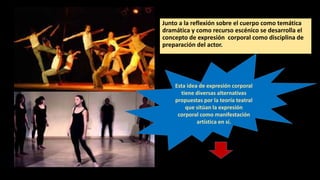 Junto a la reflexión sobre el cuerpo como temática
dramática y como recurso escénico se desarrolla el
concepto de expresión corporal como disciplina de
preparación del actor.
Esta idea de expresión corporal
tiene diversas alternativas
propuestas por la teoría teatral
que sitúan la expresión
corporal como manifestación
artística en sí.
 