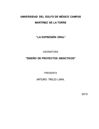 UNIVERSIDAD DEL GOLFO DE MÉXICO CAMPUS
MARTÍNEZ DE LA TORRE
“LA EXPRESIÓN ORAL”
ASIGNATURA
"DISEÑO DE PROYECTOS DIDÁCTICOS"
PRESENTA
ARTURO TREJO LARA.
2015
 