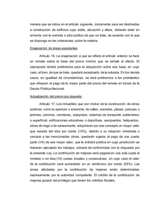 manera que se indica en el artículo siguiente, únicamente para ser destinadas
a construcción de edificios cuyo estilo, ubicación y altura, deberán estar en
armonía con la avenida o sitio público de que se trate, de acuerdo con lo que
se disponga en las ordenanzas sobre la materia.
Enajenación de áreas excedentes
Artículo 16. La enajenación a que se refiere el artículo anterior se hará
en remate sobre la base del precio mínimo que se señale al efecto. El
expropiado tendrá preferencia para la adquisición sobre esa base, en cuyo
caso, el bien, de que se trate, quedará exceptuado de la subasta. En los demás
casos, en igualdad de circunstancias, se dará preferencia a los postulantes
que ofrezcan el pago de la mayor parte del precio del remate en bonos de la
Deuda Pública Nacional.
Actualización del precio por plusvalía
Artículo 17. Los inmuebles que con motivo de la construcción de obras
públicas, como la apertura o ensanche de calles, avenidas, plazas, parques o
jardines, caminos, carreteras, autopistas, sistemas de transporte subterráneo
o superficial, edificaciones educativas o deportivas, aeropuertos, helipuertos,
obras de riego o de saneamiento, adquirieran por ese concepto un mayor valor
que exceda del diez por ciento (10%), debido a su situación inmediata o
cercana a las mencionadas obras, quedarán sujetos al pago de una cuarta
parte (1/4) de ese mayor valor, que la entidad pública en cuya jurisdicción se
hubieren ejecutado los trabajos, cobrará de conformidad con lo dispuesto por
la presente Ley. La contribución de mejoras será pagada en una sola cuota al
contado o en diez (10) cuotas anuales y consecutivas, en cuyo caso el valor
de la contribución será aumentado en un veinticinco por ciento (25%). Las
zonas afectadas por la contribución de mejoras serán determinadas
expresamente por la autoridad competente. El crédito de la contribución de
mejoras gozará del privilegio que tienen los créditos fiscales.
 