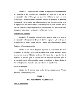 Artículo 30. La oposición a la solicitud de expropiación podrá fundarse
en violación de las disposiciones contenidas en esta Ley, o en que la
expropiación deba ser total, ya que la parcial inutilizaría el bien o lo haría
impropio para el uso a que está destinado. Para hacer oposición, es necesario
que quien la intente aduzca la prueba de su derecho al bien sobre el cual versa
la expropiación. En consecuencia, sin este requisito no podrá hacerse uso de
ninguna defensa. Podrá hacer oposición el propietario del bien o cualquiera
otra persona que tuviere un derecho real sobre el mismo.
Derechos del poseedor
Artículo 31. El poseedor tiene derecho a hacerse parte en el juicio de
expropiación, a fin de solicitar del precio del bien expropiado, la cuota que le
corresponda por el valor de sus mejoras y por los perjuicios que se le causen.
Relación, informes y sentencia
Artículo 32. El día de despacho siguiente al vencimiento del lapso
probatorio, el Juez fijará el inicio de la relación de la causa, la cual no deberá
exceder de sesenta (60) días continuos. El mismo día en que termine la
relación, el tribunal fijará el segundo día de despacho siguiente para la
presentación de los informes de las partes. La sentencia se dictará dentro de
los treinta (30) días siguientes a la presentación de los informes.
Lapso de apelación
Artículo 33. El término para apelar de las decisiones de Primera
Instancia será de cinco (5) días.
TÍTULO V
DEL AVENIMIENTO Y JUSTIPRECIO
Acto de avenimiento
 