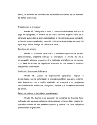 efecto, se tomarán las precauciones necesarias en defensa de los derechos
de dichos acreedores.
Traslación de la propiedad
Artículo 46. Consignada la suma o constancia de haberse realizado el
pago al expropiado, el tribunal de la causa ordenará expedir copia de la
sentencia que declara la expropiación al que la ha promovido, para su registro
en la oficina correspondiente y, además, ordenará a la respectiva autoridad del
lugar, haga formal entrega del bien al solicitante.
Oposición de terceros
Artículo 47. El tribunal de la causa, si no hubiere oposición de terceros
comparecientes, ordenará entregar al propietario, el mismo día de la
consignación, el precio respectivo. Si el notificado, a tal efecto, no concurriere
o no fuere localizado, se depositará el dinero en una institución bancaria
designada a tales efectos.
Justiprecio de mejoras de terceros
Artículo 48. Cuando la expropiación comprenda mejoras o
bienhechurías que no pertenezcan al propietario del bien, su precio, conforme
esté determinado en el avalúo realizado, se entregará a su propietario
deduciéndose del monto total consignado, siempre que no hubiere oposición
de tercero.
Retención del precio de mejoras o gravámenes
Artículo 49. Cuando para asegurar los derechos de terceros fuere
suficiente sólo una parte del precio, el depósito se limitará a éste. Igualmente,
procederá cuando el bien estuviere gravado y bastare una parte del precio
para cancelar el gravamen.
 
