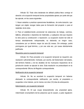 Artículo 52. Toda obra declarada de utilidad pública lleva consigo el
derecho a la ocupación temporal de las propiedades ajenas por parte del que
las ejecute, en los casos siguientes:
1. Hacer estudios o practicar operaciones facultativas, de corta duración, que
tengan por objeto recoger datos para la formación del proyecto o para el
replanteo de la obra.
2. Para el establecimiento provisional de estaciones de trabajo, caminos,
talleres, almacenes o depósitos de materiales, y cualquiera otra que requiera
la obra para su construcción o reparación. La ocupación durará tan sólo el
tiempo absolutamente indispensable, no debiendo, en ningún caso,
concederse por un término mayor de seis (6) meses. Sin embargo, podrá
prorrogarse por igual término, y por una sola vez, por causa debidamente
justificada.
Requisitos para la ocupación temporal
Artículo 53. Para proceder a la ocupación temporal se requerirá una
resolución suficientemente motivada, por escrito, del Gobernador del estado,
del territorio federal, y de los alcaldes de los municipios respectivos de la
jurisdicción donde se ejecute la obra. Esta resolución se protocolizará en la
correspondiente Oficina de Registro correspondiente.
Notificación de la ocupación temporal
Artículo 54. No se acordará la ocupación temporal sin haberse
efectuado la correspondiente notificación, por escrito, al propietario u
ocupantes si los hubiere, por lo menos con diez (10) días de anticipación.
Indemnización por ocupación temporal
Artículo 55. El que ocupa temporalmente una propiedad ajena,
indemnizará al propietario de los perjuicios que le causen, a justa regulación
 