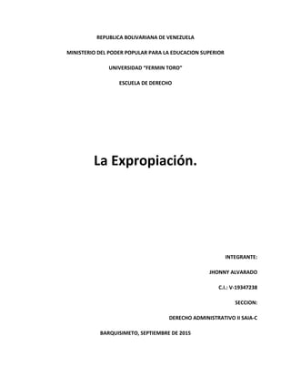 REPUBLICA BOLIVARIANA DE VENEZUELA
MINISTERIO DEL PODER POPULAR PARA LA EDUCACION SUPERIOR
UNIVERSIDAD “FERMIN TORO”
ESCUELA DE DERECHO
La Expropiación.
INTEGRANTE:
JHONNY ALVARADO
C.I.: V-19347238
SECCION:
DERECHO ADMINISTRATIVO II SAIA-C
BARQUISIMETO, SEPTIEMBRE DE 2015
 