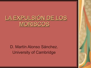 LA EXPULSIÓN DE LOS   MORISCOS   D. Martín Alonso Sánchez. University of Cambridge 