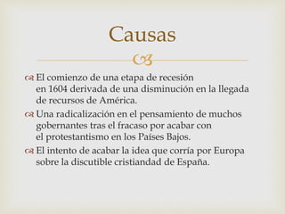 
 El comienzo de una etapa de recesión
en 1604 derivada de una disminución en la llegada
de recursos de América.
 Una radicalización en el pensamiento de muchos
gobernantes tras el fracaso por acabar con
el protestantismo en los Países Bajos.
 El intento de acabar la idea que corría por Europa
sobre la discutible cristiandad de España.
Causas
 