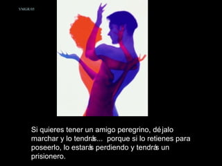 Si quieres tener un amigo peregrino, déjalo marchar y lo tendrás...  porque si lo retienes para poseerlo, lo estarás perdiendo y tendrás un prisionero.  VMGR/05 