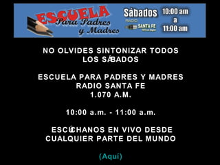 NO OLVIDES SINTONIZAR TODOS LOS SÁBADOS ESCUELA PARA PADRES Y MADRES RADIO SANTA FE 1.070 A.M. 10:00 a.m. - 11:00 a.m. ESCÚCHANOS EN VIVO DESDE CUALQUIER PARTE DEL MUNDO (Aquí) 