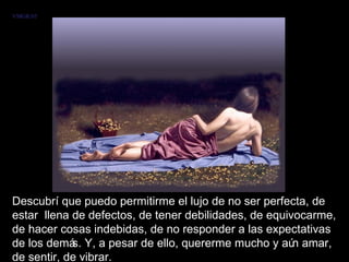 Descubrí que puedo permitirme el lujo de no ser perfecta, de estar  llena de defectos, de tener debilidades, de equivocarme, de hacer cosas indebidas, de no responder a las expectativas de los demás. Y, a pesar de ello, quererme mucho y aún amar, de sentir, de vibrar.  VMGR/05 