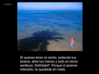 Si quieres tener el viento, extiende tus brazos, abre tus manos y todo el viento será tuyo, Disfrútalo!!  Porque si quieres retenerlo, te quedarás sin nada.  VMGR/05 