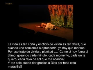 La vida es tan corta y el oficio de vivirla es tan difícil, que cuando uno comienza a aprenderlo, ya hay que morirse.  Por eso trato de vivirla a plenitud ….  Como si hoy fuera el último, gozando cada minuto, cada momento, cada un te quiero, cada rayo de sol que me acaricia!  Y tan solo puedo dar gracias a Dios por toda esta maravilla!!  VMGR/05 