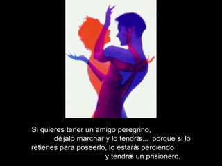 Si quieres tener un amigo peregrino,
déjalo marchar y lo tendrás... porque si lo
retienes para poseerlo, lo estarás perdiendo
y tendrás un prisionero.
 